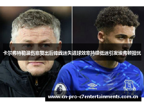 卡尔弗特勒温伤愈复出后锋线迷失进球效率持续低迷引发埃弗顿担忧